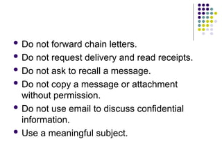  Do not forward chain letters.
 Do not request delivery and read receipts.
 Do not ask to recall a message.
 Do not copy a message or attachment
without permission.
 Do not use email to discuss confidential
information.
 Use a meaningful subject.
 