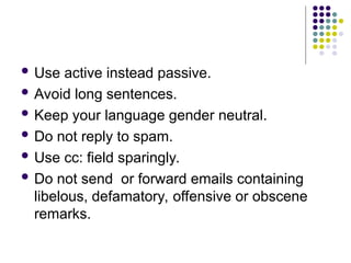  Use active instead passive.
 Avoid long sentences.
 Keep your language gender neutral.
 Do not reply to spam.
 Use cc: field sparingly.
 Do not send or forward emails containing
libelous, defamatory, offensive or obscene
remarks.
 