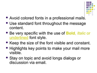  Avoid colored fonts in a professional mails.
 Use standard font throughout the message
content.
 Be very specific with the use of Bold, Italic or
underlined font style.
 Keep the size of the font visible and constant.
 Highlights key points to make your mail more
visible.
 Stay on topic and avoid longs dialogs or
discussion via email.
 