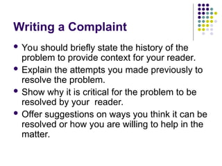 Writing a Complaint
 You should briefly state the history of the
problem to provide context for your reader.
 Explain the attempts you made previously to
resolve the problem.
 Show why it is critical for the problem to be
resolved by your reader.
 Offer suggestions on ways you think it can be
resolved or how you are willing to help in the
matter.
 