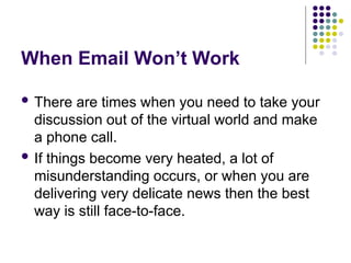 When Email Won’t Work
 There are times when you need to take your
discussion out of the virtual world and make
a phone call.
 If things become very heated, a lot of
misunderstanding occurs, or when you are
delivering very delicate news then the best
way is still face-to-face.
 