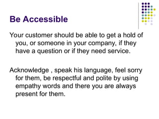 Be Accessible
Your customer should be able to get a hold of
you, or someone in your company, if they
have a question or if they need service.
Acknowledge , speak his language, feel sorry
for them, be respectful and polite by using
empathy words and there you are always
present for them.
 