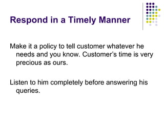 Respond in a Timely Manner
Make it a policy to tell customer whatever he
needs and you know. Customer’s time is very
precious as ours.
Listen to him completely before answering his
queries.
 