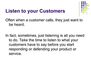 Listen to your Customers
Often when a customer calls, they just want to
be heard.
In fact, sometimes, just listening is all you need
to do. Take the time to listen to what your
customers have to say before you start
responding or defending your product or
service.
 