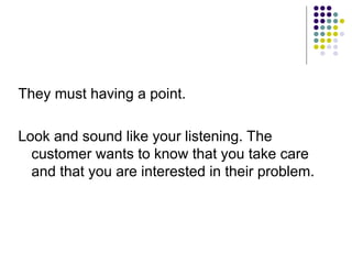 They must having a point.
Look and sound like your listening. The
customer wants to know that you take care
and that you are interested in their problem.
 