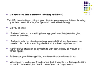  Do you make these common listening mistakes?
The difference between being a good listener versus a great listener is using
your heart in addition to your eyes and mind while listening.
 Do you do this?
 If a friend tells you something is wrong, you immediately tend to give
advice or criticism.
 If a friend tells you about something wonderful that has happened, you
usually chip in with something similar that you have experienced.
 Rarely do we share joy or sympathize with pain. Rarely do we just let
others speak.
 To improve your listening skills, practice with those closest to you.
 When family members or friends share their thoughts and feelings, limit the
advice to relate what you hear to one of your own experiences
 