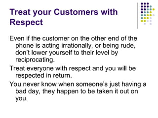 Treat your Customers with
Respect
Even if the customer on the other end of the
phone is acting irrationally, or being rude,
don’t lower yourself to their level by
reciprocating.
Treat everyone with respect and you will be
respected in return.
You never know when someone’s just having a
bad day, they happen to be taken it out on
you.
 