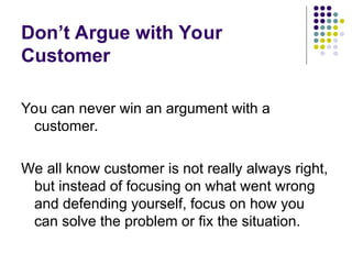 Don’t Argue with Your
Customer
You can never win an argument with a
customer.
We all know customer is not really always right,
but instead of focusing on what went wrong
and defending yourself, focus on how you
can solve the problem or fix the situation.
 