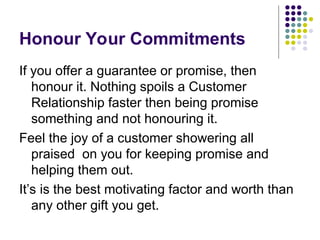 Honour Your Commitments
If you offer a guarantee or promise, then
honour it. Nothing spoils a Customer
Relationship faster then being promise
something and not honouring it.
Feel the joy of a customer showering all
praised on you for keeping promise and
helping them out.
It’s is the best motivating factor and worth than
any other gift you get.
 