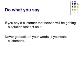 Do what you say
If you say a customer that he/she will be getting
a solution fast act on it.
Never go back on your words, if you want
customer’s.
 
