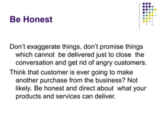 Be Honest
Don’t exaggerate things, don’t promise things
which cannot be delivered just to close the
conversation and get rid of angry customers.
Think that customer is ever going to make
another purchase from the business? Not
likely. Be honest and direct about what your
products and services can deliver.
 