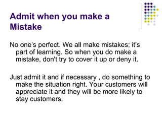 Admit when you make a
Mistake
No one’s perfect. We all make mistakes; it’s
part of learning. So when you do make a
mistake, don't try to cover it up or deny it.
Just admit it and if necessary , do something to
make the situation right. Your customers will
appreciate it and they will be more likely to
stay customers.
 