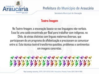 Teatro Imagem
No Teatro-Imagem, a encenação baseia-se nas linguagens não-verbais.
Essa foi uma saída encontrada por Boal para trabalhar com indígenas, no
Chile, de etnias distintas com línguas maternas diversas, que
participavam de um programa de alfabetização e precisavam se comunicar
entre si. Esta técnica teatral transforma questões, problemas e sentimentos
em imagens concretas.
 
