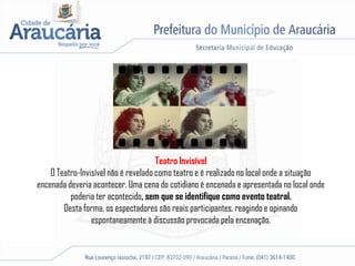 Teatro Invisível
O Teatro-Invisível não é revelado como teatro e é realizado no local onde a situação
encenada deveria acontecer. Uma cena do cotidiano é encenada e apresentada no local onde
poderia ter acontecido, sem que se identifique como evento teatral.
Desta forma, os espectadores são reais participantes, reagindo e opinando
espontaneamente à discussão provocada pela encenação.
 