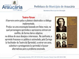 Teatro-Fórum
A barreira entre palco e plateia é destruída e o diálogo
implementado.
Produz-se uma encenação baseada em fatos reais, na
qual personagens oprimidos e opressores entram em
conflito, de forma clara e objetiva,
na defesa de seus desejos e interesses . No confronto, o
oprimido fracassa e o público é estimulado, pelo Curinga
(o facilitador do Teatro do Oprimido), a entrar em cena,
substituir o protagonista (o oprimido) e buscar
alternativas para o problema encenado.
 