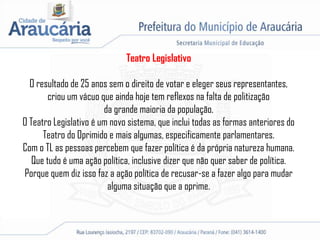 Teatro Legislativo
O resultado de 25 anos sem o direito de votar e eleger seus representantes,
criou um vácuo que ainda hoje tem reflexos na falta de politização
da grande maioria da população.
O Teatro Legislativo é um novo sistema, que inclui todas as formas anteriores do
Teatro do Oprimido e mais algumas, especificamente parlamentares.
Com o TL as pessoas percebem que fazer política é da própria natureza humana.
Que tudo é uma ação política, inclusive dizer que não quer saber de política.
Porque quem diz isso faz a ação política de recusar-se a fazer algo para mudar
alguma situação que a oprime.
 
