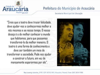 “Creio que o teatro deve trazer felicidade,
deve ajudar-nos a conhecermos melhor a
nós mesmos e ao nosso tempo. O nosso
desejo é o de melhor conhecer o mundo
que habitamos, para que possamos
transformá-lo da melhor maneira. O
teatro é uma forma de conhecimento e
deve ser também um meio de
transformar a sociedade. Pode nos ajudar
a construir o futuro, em vez de
mansamente esperarmos por ele”.
 