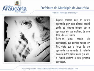 Aquele homem que se sente
oprimido por sua classe social
pode, ao mesmo tempo, ser o
opressor de sua mulher, de seu
filho, de seu vizinho.
Gera-se uma cadeia de
opressões, que parece nunca ter
fim, visto que a força de um
oprimido comumente é voltada
contra outro mais fraco que ele,
e nunca contra o seu próprio
opressor.
 