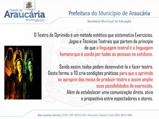 O Teatro do Oprimido é um método estético que sistematiza Exercícios,
Jogos e Técnicas Teatrais que partem do princípio
de que a linguagem teatral é a linguagem
humana que é usada por todas as pessoas no cotidiano.
Sendo assim, todos podem desenvolvê-la e fazer teatro.
Desta forma, o TO cria condições práticas para que o oprimido
se aproprie dos meios de produzir teatro e assim amplie
suas possibilidades de expressão.
Além de estabelecer uma comunicação direta, ativa
e propositiva entre espectadores e atores.
 