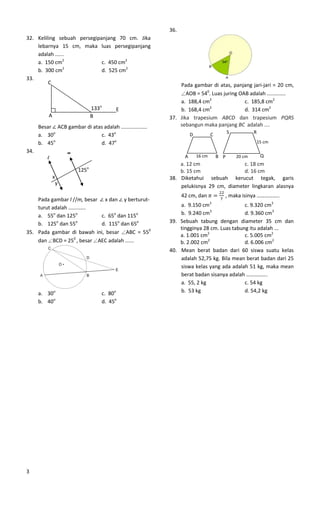 36.
32. Keliling sebuah persegipanjang 70 cm. Jika
    lebarnya 15 cm, maka luas persegipanjang
    adalah ......
    a. 150 cm2               c. 450 cm2
    b. 300 cm2               d. 525 cm2
33.
         C                                                     Pada gambar di atas, panjang jari-jari = 20 cm,
                                                                  AOB = 540. Luas juring OAB adalah .............
                                                               a. 188,4 cm2                c. 185,8 cm2
                                 133o    E                     b. 168,4 cm 2
                                                                                           d. 314 cm2
          A                      B                         37. Jika trapesium ABCD dan trapesium PQRS
      Besar ACB gambar di atas adalah ..................       sebangun maka panjang BC adalah ....
                                                                                            S           R
      a. 30o                 c. 43o                                   D           C
            o
      b. 45                  d. 47o                                                                         15 cm

34.                   m
          l                                                       A       16 cm       B P       20 cm        Q
                                                               a. 12 cm                c. 18 cm
                          125o                                 b. 15 cm                d. 16 cm
              x                                            38. Diketahui sebuah kerucut tegak, garis
                  y
                                                               pelukisnya 29 cm, diameter lingkaran alasnya
                                                                 42 cm, dan             , maka isinya ……………..
    Pada gambar l //m, besar x dan y berturut-                                    3
    turut adalah ............                                  a. 9.150 cm                c. 9.320 cm3
    a. 55o dan 125o           c. 65o dan 115o                  b. 9.240 cm3               d. 9.360 cm3
    b. 125o dan 55o           d. 115o dan 65o              39. Sebuah tabung dengan diameter 35 cm dan
                                                               tingginya 28 cm. Luas tabung itu adalah ...
35. Pada gambar di bawah ini, besar ABC = 550
                                                               a. 1.001 cm2               c. 5.005 cm2
    dan BCD = 250 , besar AEC adalah ......                    b. 2.002 cm 2
                                                                                          d. 6.006 cm2
                                                           40. Mean berat badan dari 60 siswa suatu kelas
                                                               adalah 52,75 kg. Bila mean berat badan dari 25
                                                               siswa kelas yang ada adalah 51 kg, maka mean
                                                               berat badan sisanya adalah …………….
                                                               a. 55, 2 kg                c. 54 kg
      a. 30o                        c. 80o                     b. 53 kg                   d. 54,2 kg
      b. 40o                        d. 45o




3
 