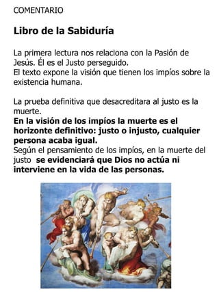 COMENTARIO
Libro de la Sabiduría
La primera lectura nos relaciona con la Pasión de
Jesús. Él es el Justo perseguido.
El texto expone la visión que tienen los impíos sobre la
existencia humana.
La prueba definitiva que desacreditara al justo es la
muerte.
En la visión de los impíos la muerte es el
horizonte definitivo: justo o injusto, cualquier
persona acaba igual.
Según el pensamiento de los impíos, en la muerte del
justo se evidenciará que Dios no actúa ni
interviene en la vida de las personas.
 