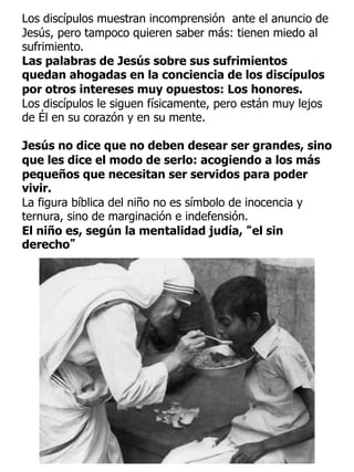 Los discípulos muestran incomprensión ante el anuncio de
Jesús, pero tampoco quieren saber más: tienen miedo al
sufrimiento.
Las palabras de Jesús sobre sus sufrimientos
quedan ahogadas en la conciencia de los discípulos
por otros intereses muy opuestos: Los honores.
Los discípulos le siguen físicamente, pero están muy lejos
de Él en su corazón y en su mente.
Jesús no dice que no deben desear ser grandes, sino
que les dice el modo de serlo: acogiendo a los más
pequeños que necesitan ser servidos para poder
vivir.
La figura bíblica del niño no es símbolo de inocencia y
ternura, sino de marginación e indefensión.
El niño es, según la mentalidad judía, “el sin
derecho”
 