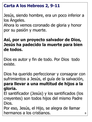 8
Carta A los Hebreos 2, 9-11
Jesús, siendo hombre, era un poco inferior a
los Ángeles.
Ahora lo vemos coronado de gloria y honor
por su pasión y muerte.
Así, por un proyecto salvador de Dios,
Jesús ha padecido la muerte para bien
de todos.
Dios es autor y fin de todo. Por Dios todo
existe.
Dios ha querido perfeccionar y consagrar con
sufrimientos a Jesús, el guía de la salvación,
para llevar a una multitud de hijos a la
gloria.
El santificador (Jesús) y los santificados (los
creyentes) son todos hijos del mismo Padre
Dios.
Por eso, Jesús, el Hijo, se alegra de llamar
hermanos a los cristianos.
 