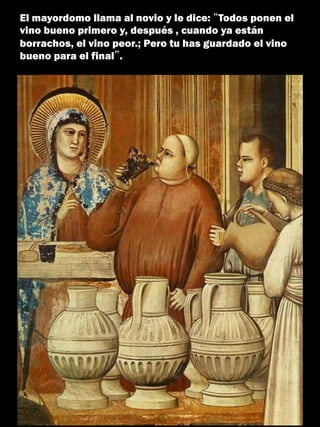 El mayordomo llama al novio y le dice: “Todos ponen el
vino bueno primero y, después , cuando ya están
borrachos, el vino peor.; Pero tu has guardado el vino
bueno para el final”.
 