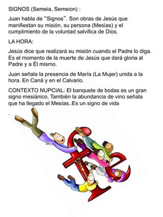 SIGNOS (Semeia, Semeion) :
Juan habla de “Signos”. Son obras de Jesús que
manifiestan su misión, su persona (Mesías) y el
cumplimiento de la voluntad salvifica de Dios.
LA HORA:
Jesús dice que realizará su misión cuando el Padre lo diga.
Es el momento de la muerte de Jesús que dará gloria al
Padre y a Él mismo.
Juan señala la presencia de María (La Mujer) unida a la
hora. En Caná y en el Calvario.
CONTEXTO NUPCIAL: El banquete de bodas es un gran
signo mesiánico. También la abundancia de vino señala
que ha llegado el Mesías..Es un signo de vida
.
 