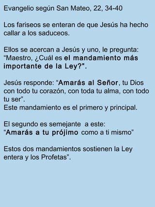 Evangelio según San Mateo, 22, 34-40 
Los fariseos se enteran de que Jesús ha hecho 
callar a los saduceos. 
Ellos se acercan a Jesús y uno, le pregunta: 
“Maestro, ¿Cuál es el mandamiento más 
importante de la Ley?”. 
Jesús responde: “Amarás al Señor, tu Dios 
con todo tu corazón, con toda tu alma, con todo 
tu ser”. 
Este mandamiento es el primero y principal. 
El segundo es semejante a este: 
“Amarás a tu prójimo como a ti mismo” 
Estos dos mandamientos sostienen la Ley 
entera y los Profetas”. 
 