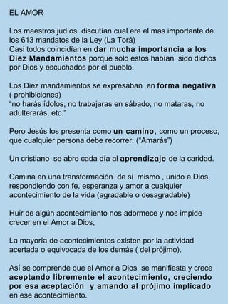 EL AMOR 
Los maestros judíos discutían cual era el mas importante de 
los 613 mandatos de la Ley (La Torá) 
Casi todos coincidían en dar mucha importancia a los 
Diez Mandamientos porque solo estos habían sido dichos 
por Dios y escuchados por el pueblo. 
Los Diez mandamientos se expresaban en forma negativa 
( prohibiciones) 
“no harás ídolos, no trabajaras en sábado, no mataras, no 
adulterarás, etc.” 
Pero Jesús los presenta como un camino, como un proceso, 
que cualquier persona debe recorrer. (“Amarás”) 
Un cristiano se abre cada día al aprendizaje de la caridad. 
Camina en una transformación de si mismo , unido a Dios, 
respondiendo con fe, esperanza y amor a cualquier 
acontecimiento de la vida (agradable o desagradable) 
Huir de algún acontecimiento nos adormece y nos impide 
crecer en el Amor a Dios, 
La mayoría de acontecimientos existen por la actividad 
acertada o equivocada de los demás ( del prójimo). 
Así se comprende que el Amor a Dios se manifiesta y crece 
aceptando libremente el acontecimiento, creciendo 
por esa aceptación y amando al prójimo implicado 
en ese acontecimiento. 
