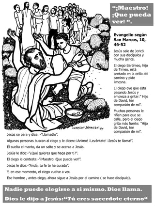 Jesús se para y dice: -”Llamadlo”.
Algunas personas buscan al ciego y le dicen:-¡Animo! ¡Levántate! ¡Jesús te llama!”.
Él suelta el manto, da un salto y se acerca a Jesús.
Jesús le dice:-”¿Qué quieres que haga por ti?”.
El ciego le contesta:-”¡Maestro!¡Que pueda ver!”.
Jesús le dice:-”Anda, tu fe te ha curado”.
Y, en ese momento, el ciego vuelve a ver.
Ese hombre , antes ciego, ahora sigue a Jesús por el camino ( se hace discípulo).
Evangelio según
San Marcos, 10,
46-52
Jesús sale de Jericó
con sus discípulos y
mucha gente.
El ciego Bartimeo, hijo
de Timeo, está
sentado en la orilla del
camino y pide
limosna.
El ciego oye que esta
pasando Jesús y
empieza a gritar:” Hijo
de David, ten
compasión de mí”.
Muchas personas le
riñen para que se
calle, pero el ciego
grita más fuerte: "Hijo
de David, ten
compasión de mí”.
Nadie puede elegirse a si mismo.Dios llama.
Dios le dijo a Jesús:“Tú eres sacerdote eterno“
“¡Maestro!
¡Que pueda
ver! ”.
 