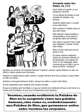 Evangelio según San
Mateo, 23, 1-12
Jesús habla a la gente y a sus
discípulos, diciendo:
“En la cátedra de Moisés se han
sentado los letrados y los
fariseos.
Vosotros debéis hacer y cumplir
lo que ellos dicen.
Pero vosotros no debéis hacer lo
que ellos hacen.
Ellos fabrican cargas pesadas e
insoportables y se los ponen a
las gentes sobre los hombros.
Pero ellos no quieren hacer nada
para colaborar y ayudar a llevar
esas cargas.
Ellos lo hacen todo para que la
gente lo vea:
Se ponen adornos religiosos;
buscan los primeros asientos en
los banquetes y los lugares de
honor en las sinagogas; piden
reverencias por la calle y que la
gente los llame “maestros”.
Vosotros, al contrario: No busquéis llamaros “maestro”, porque vuestro Maestro es solo uno
(Dios) y todos vosotros sois hermanos.
Vosotros no debéis llamar padre vuestro a ningún hombre de la tierra, porque vuestro Padre
es sólo uno (Dios).
Vosotros no busquéis llamaros “jefes”, porque uno sólo es vuestro Jefe (Dios).
El mas importante entre vosotros será vuestro servidor.
El que se enaltece será humillado y el que se humilla será enaltecido (El que se da honor a si
mismo será humillado y el que vive humildemente será valorado).
Vosotros,cuando recibisteis la Palabra de
Dios no la acogisteis como una palabra
humana,sino como es,verdaderamente:
una Palabra de Dios,que permanece activa
entre vosotros los creyentes.
 