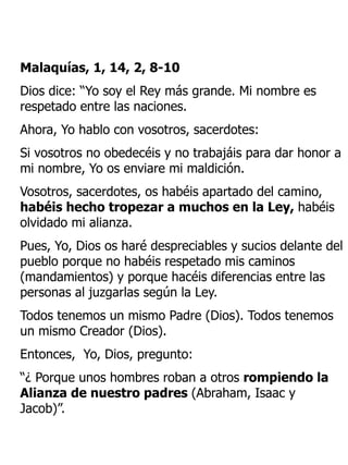 Malaquías, 1, 14, 2, 8-10
Dios dice: “Yo soy el Rey más grande. Mi nombre es
respetado entre las naciones.
Ahora, Yo hablo con vosotros, sacerdotes:
Si vosotros no obedecéis y no trabajáis para dar honor a
mi nombre, Yo os enviare mi maldición.
Vosotros, sacerdotes, os habéis apartado del camino,
habéis hecho tropezar a muchos en la Ley, habéis
olvidado mi alianza.
Pues, Yo, Dios os haré despreciables y sucios delante del
pueblo porque no habéis respetado mis caminos
(mandamientos) y porque hacéis diferencias entre las
personas al juzgarlas según la Ley.
Todos tenemos un mismo Padre (Dios). Todos tenemos
un mismo Creador (Dios).
Entonces, Yo, Dios, pregunto:
“¿ Porque unos hombres roban a otros rompiendo la
Alianza de nuestro padres (Abraham, Isaac y
Jacob)”.
 