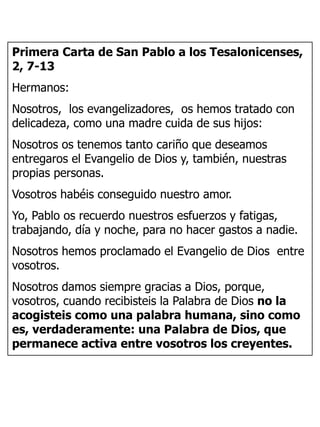 Primera Carta de San Pablo a los Tesalonicenses,
2, 7-13
Hermanos:
Nosotros, los evangelizadores, os hemos tratado con
delicadeza, como una madre cuida de sus hijos:
Nosotros os tenemos tanto cariño que deseamos
entregaros el Evangelio de Dios y, también, nuestras
propias personas.
Vosotros habéis conseguido nuestro amor.
Yo, Pablo os recuerdo nuestros esfuerzos y fatigas,
trabajando, día y noche, para no hacer gastos a nadie.
Nosotros hemos proclamado el Evangelio de Dios entre
vosotros.
Nosotros damos siempre gracias a Dios, porque,
vosotros, cuando recibisteis la Palabra de Dios no la
acogisteis como una palabra humana, sino como
es, verdaderamente: una Palabra de Dios, que
permanece activa entre vosotros los creyentes.
 
