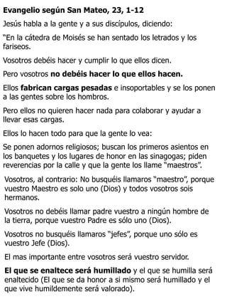 Evangelio según San Mateo, 23, 1-12
Jesús habla a la gente y a sus discípulos, diciendo:
“En la cátedra de Moisés se han sentado los letrados y los
fariseos.
Vosotros debéis hacer y cumplir lo que ellos dicen.
Pero vosotros no debéis hacer lo que ellos hacen.
Ellos fabrican cargas pesadas e insoportables y se los ponen
a las gentes sobre los hombros.
Pero ellos no quieren hacer nada para colaborar y ayudar a
llevar esas cargas.
Ellos lo hacen todo para que la gente lo vea:
Se ponen adornos religiosos; buscan los primeros asientos en
los banquetes y los lugares de honor en las sinagogas; piden
reverencias por la calle y que la gente los llame “maestros”.
Vosotros, al contrario: No busquéis llamaros “maestro”, porque
vuestro Maestro es solo uno (Dios) y todos vosotros sois
hermanos.
Vosotros no debéis llamar padre vuestro a ningún hombre de
la tierra, porque vuestro Padre es sólo uno (Dios).
Vosotros no busquéis llamaros “jefes”, porque uno sólo es
vuestro Jefe (Dios).
El mas importante entre vosotros será vuestro servidor.
El que se enaltece será humillado y el que se humilla será
enaltecido (El que se da honor a si mismo será humillado y el
que vive humildemente será valorado).
 