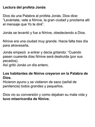 Lectura del profeta Jonás
Dios da una Palabra al profeta Jonás. Dios dice:
“Levántate, vete a Nínive, la gran ciudad y proclama allí
el mensaje que Yo te diré”.
Jonás se levantó y fue a Nínive, obedeciendo a Dios.
Nínive era una ciudad muy grande. Hacia falta tres día
para atravesarla.
Jonás empezó a entrar y decía gritando: “Cuando
pasen cuarenta días Nínive será destruida (por sus
pecados).
Así gritó Jonás un día entero.
Los habitantes de Nínive creyeron en la Palabra de
Dios.
Hicieron ayuno y se vistieron de saco (señal de
penitencia) todos grandes y pequeños.
Dios vio su conversión y como dejaban su mala vida y
tuvo misericordia de Nínive.
 
