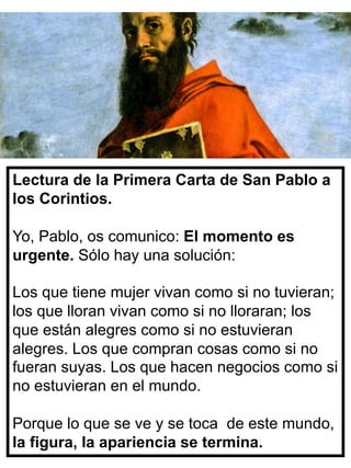 Lectura de la Primera Carta de San Pablo a
los Corintios.
Yo, Pablo, os comunico: El momento es
urgente. Sólo hay una solución:
Los que tiene mujer vivan como si no tuvieran;
los que lloran vivan como si no lloraran; los
que están alegres como si no estuvieran
alegres. Los que compran cosas como si no
fueran suyas. Los que hacen negocios como si
no estuvieran en el mundo.
Porque lo que se ve y se toca de este mundo,
la figura, la apariencia se termina.
 