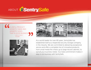 2
As a world leader for over 80 years, SentrySafe has
established itself as a respected security storage company
in the industry. We are committed to delivering exceptional
service and offer a complete line of innovative products,
from small media fire chests up to large record cabinets, to
suit all your business needs. Our total commitment makes it
easy to do business with SentrySafe.
About
A useful product,
honestly made and
honestly sold...
that is good business.
	 - John D. Brush,
Founder
“ “
 