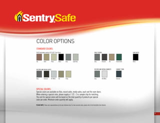 32
PLEASE NOTE: These color representations are for your reference only. For more accurate colors, please refer to the SentrySafe Color Selector.
Tan Tan
Tan
Putty
Putty
Black Light GraySand
Files (excludes vertical 23” 20” Fire Files)
Record and media Safes
Forest Green
Vault Doors Gun Safes
GrayGray
Gray Gray Black
CharcoalCharcoal
Charcoal
Off-WhiteOff-White
RECORD AND MEDIA CABINETS CABINET TRIM
Special colors:
Special colors are available on files, record safes, media safes, vault and file room doors.
When ordering a special color, please supply a 1 1/2 - 2 in. sample chip for matching.
The cost for special colors will be based on the total quantity of products per special
color per order. Minimum order quantity will apply.
Standard colors:
COLOR OPTIONS
 