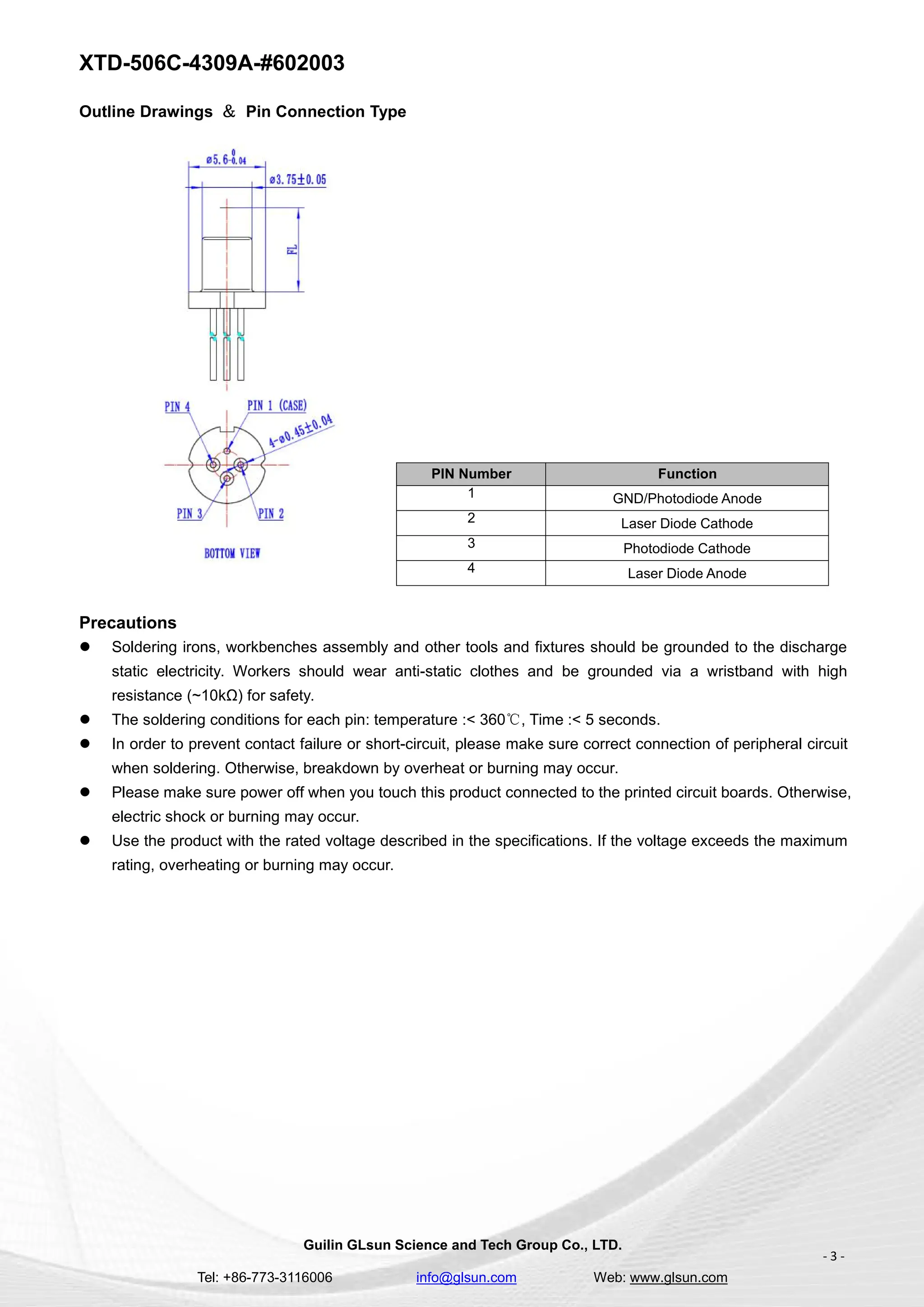XTD-506C-4309A-#602003
Guilin GLsun Science and Tech Group Co., LTD.
Tel: +86-773-3116006 info@glsun.com Web: www.glsun.com
- 3 -
Outline Drawings ＆ Pin Connection Type
PIN Number Function
1 GND/Photodiode Anode
2 Laser Diode Cathode
3 Photodiode Cathode
4 Laser Diode Anode
Precautions
 Soldering irons, workbenches assembly and other tools and fixtures should be grounded to the discharge
static electricity. Workers should wear anti-static clothes and be grounded via a wristband with high
resistance (~10kΩ) for safety.
 The soldering conditions for each pin: temperature :< 360℃, Time :< 5 seconds.
 In order to prevent contact failure or short-circuit, please make sure correct connection of peripheral circuit
when soldering. Otherwise, breakdown by overheat or burning may occur.
 Please make sure power off when you touch this product connected to the printed circuit boards. Otherwise,
electric shock or burning may occur.
 Use the product with the rated voltage described in the specifications. If the voltage exceeds the maximum
rating, overheating or burning may occur.
 