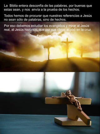 13
La Biblia entera desconfía de las palabras, por buenas que
estas sean, y nos envía a la prueba de los hechos.
Todos hemos de procurar que nuestras referencias a Jesús
no sean sólo de palabras, sino de hechos.
Por eso debemos estudiar los evangelios y mirar al Jesús
real, al Jesús histórico, que por sus obras acabó en la cruz
 