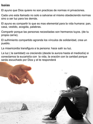 Isaías
El ayuno que Dios quiere no son practicas de normas ni privaciones.
Cada uno esta llamado no solo a salvarse el mismo obedeciendo normas
sino a ser luz para los demás.
El ayuno es compartir lo que es mas elemental para la vida humana: pan,
casa, vestido, acogida, palabras.
Compartir porque las personas necesitadas son hermanos tuyos. (de tu
propia carne).
El sufrimiento compartido agranda los vínculos de solidaridad, crea un
pueblo.
La misericordia transfigura a la persona: hace salir su luz.
La luz ( la santidad) va creciendo (desde la aurora hasta el mediodía) si
conectamos la eucaristía con la vida, la oración con la caridad porque
serás escuchado por Dios y el te responderá
 