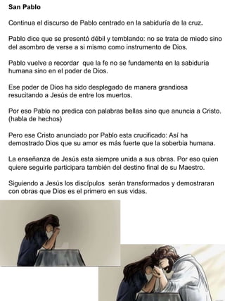 San Pablo
Continua el discurso de Pablo centrado en la sabiduría de la cruz.
Pablo dice que se presentó débil y temblando: no se trata de miedo sino
del asombro de verse a si mismo como instrumento de Dios.
Pablo vuelve a recordar que la fe no se fundamenta en la sabiduría
humana sino en el poder de Dios.
Ese poder de Dios ha sido desplegado de manera grandiosa
resucitando a Jesús de entre los muertos.
Por eso Pablo no predica con palabras bellas sino que anuncia a Cristo.
(habla de hechos)
Pero ese Cristo anunciado por Pablo esta crucificado: Así ha
demostrado Dios que su amor es más fuerte que la soberbia humana.
La enseñanza de Jesús esta siempre unida a sus obras. Por eso quien
quiere seguirle participara también del destino final de su Maestro.
Siguiendo a Jesús los discípulos serán transformados y demostraran
con obras que Dios es el primero en sus vidas.
 