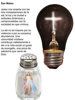 San Mateo
Jesús nos enseña con las
tres comparaciones de la
sal, la luz y la ciudad a
actitudes dinámicas y
comprometidas con la
sociedad en que vivimos.
La sal no se impone por su
violencia o por su excesiva
abundancia. Una
comunidad cristiana
contribuye calladamente a
dar a la vida social un gusto
de evangelio, una pizca de
sabiduría que viene de
Dios.
 