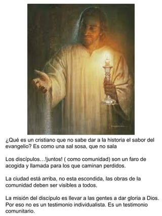 ¿Qué es un cristiano que no sabe dar a la historia el sabor del
evangelio? Es como una sal sosa, que no sala
Los discípulos…!juntos! ( como comunidad) son un faro de
acogida y llamada para los que caminan perdidos.
La ciudad está arriba, no esta escondida, las obras de la
comunidad deben ser visibles a todos.
La misión del discípulo es llevar a las gentes a dar gloria a Dios.
Por eso no es un testimonio individualista. Es un testimonio
comunitario.
 