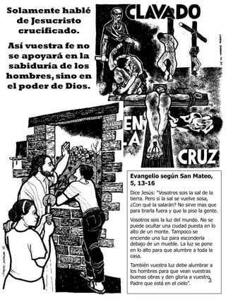 3
Solamente hablé
de Jesucristo
crucificado.
Así vuestra fe no
se apoyará en la
sabiduría de los
hombres,sino en
el poder de Dios.
Evangelio según San Mateo,
5, 13-16
Dice Jesús: “Vosotros sois la sal de la
tierra. Pero si la sal se vuelve sosa,
¿Con qué la salarán? No sirve mas que
para tirarla fuera y que la pise la gente.
Vosotros sois la luz del mundo. No se
puede ocultar una ciudad puesta en lo
alto de un monte. Tampoco se
enciende una luz para esconderla
debajo de un mueble. La luz se pone
en lo alto para que alumbre a toda la
casa.
También vuestra luz debe alumbrar a
los hombres para que vean vuestras
buenas obras y den gloria a vuestro
Padre que está en el cielo”.
 