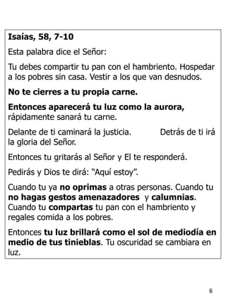 6
Isaías, 58, 7-10
Esta palabra dice el Señor:
Tu debes compartir tu pan con el hambriento. Hospedar
a los pobres sin casa. Vestir a los que van desnudos.
No te cierres a tu propia carne.
Entonces aparecerá tu luz como la aurora,
rápidamente sanará tu carne.
Delante de ti caminará la justicia. Detrás de ti irá
la gloria del Señor.
Entonces tu gritarás al Señor y El te responderá.
Pedirás y Dios te dirá: “Aquí estoy”.
Cuando tu ya no oprimas a otras personas. Cuando tu
no hagas gestos amenazadores y calumnias.
Cuando tu compartas tu pan con el hambriento y
regales comida a los pobres.
Entonces tu luz brillará como el sol de mediodía en
medio de tus tinieblas. Tu oscuridad se cambiara en
luz.
 