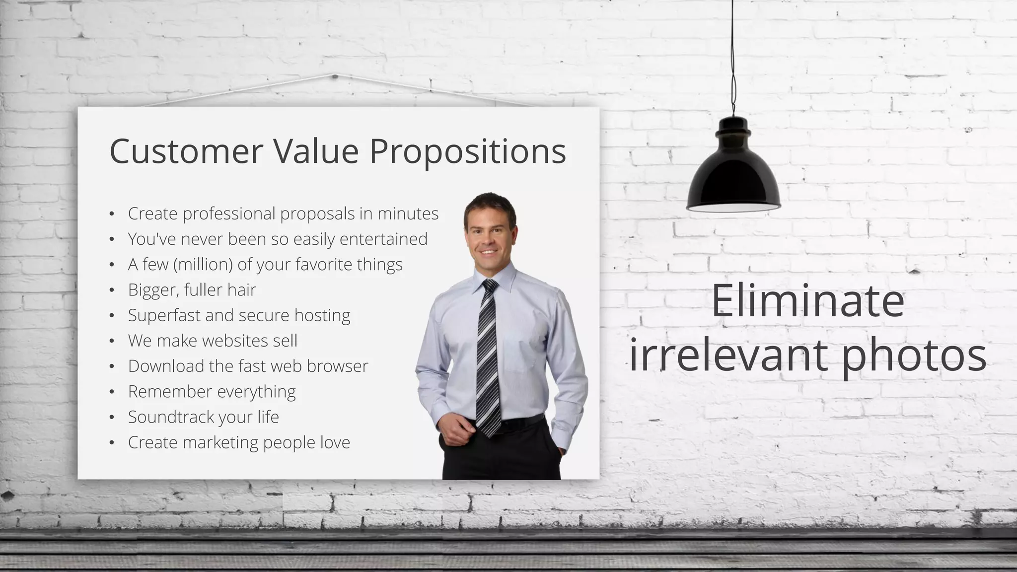 Customer Value Propositions
• Create professional proposals in minutes
• You've never been so easily entertained
• A few (million) of your favorite things
• Bigger, fuller hair
• Superfast and secure hosting
• We make websites sell
• Download the fast web browser
• Remember everything
• Soundtrack your life
• Create marketing people love
Eliminate
irrelevant photos
 