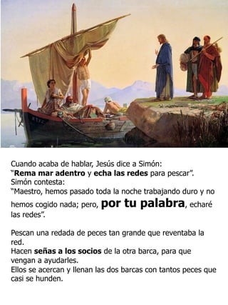 Cuando acaba de hablar, Jesús dice a Simón:
“Rema mar adentro y echa las redes para pescar”.
Simón contesta:
“Maestro, hemos pasado toda la noche trabajando duro y no
hemos cogido nada; pero, por tu palabra, echaré
las redes”.
Pescan una redada de peces tan grande que reventaba la
red.
Hacen señas a los socios de la otra barca, para que
vengan a ayudarles.
Ellos se acercan y llenan las dos barcas con tantos peces que
casi se hunden.
 